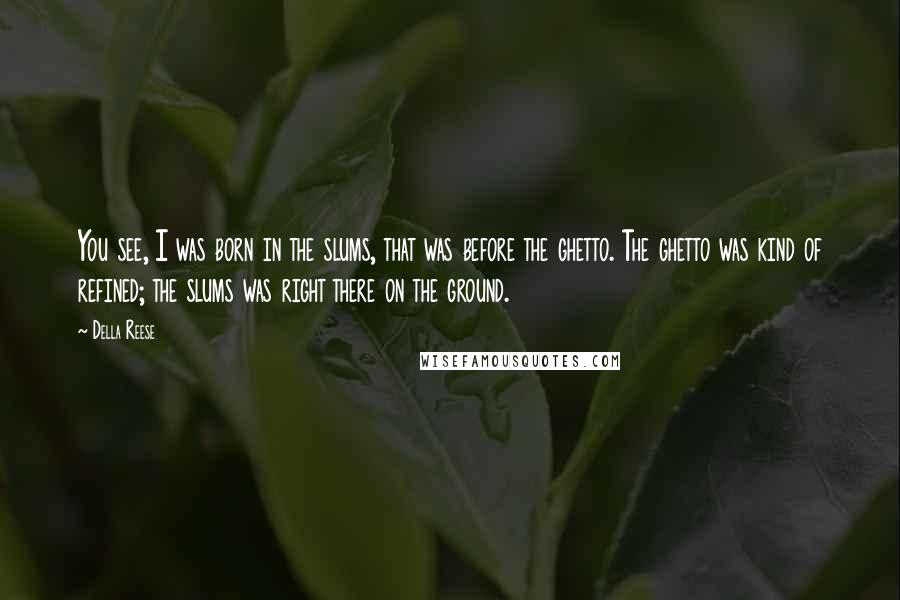 Della Reese Quotes: You see, I was born in the slums, that was before the ghetto. The ghetto was kind of refined; the slums was right there on the ground.