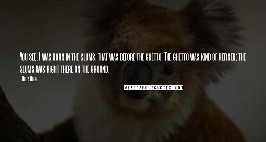Della Reese Quotes: You see, I was born in the slums, that was before the ghetto. The ghetto was kind of refined; the slums was right there on the ground.