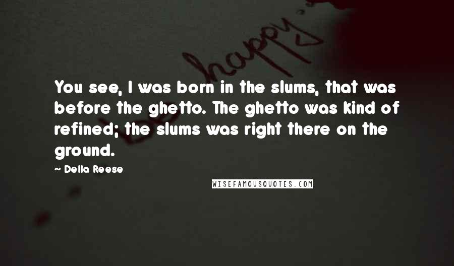 Della Reese Quotes: You see, I was born in the slums, that was before the ghetto. The ghetto was kind of refined; the slums was right there on the ground.