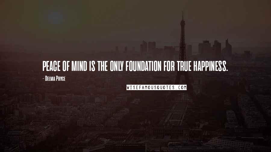 Delma Pryce Quotes: PEACE OF MIND IS THE ONLY FOUNDATION FOR TRUE HAPPINESS.