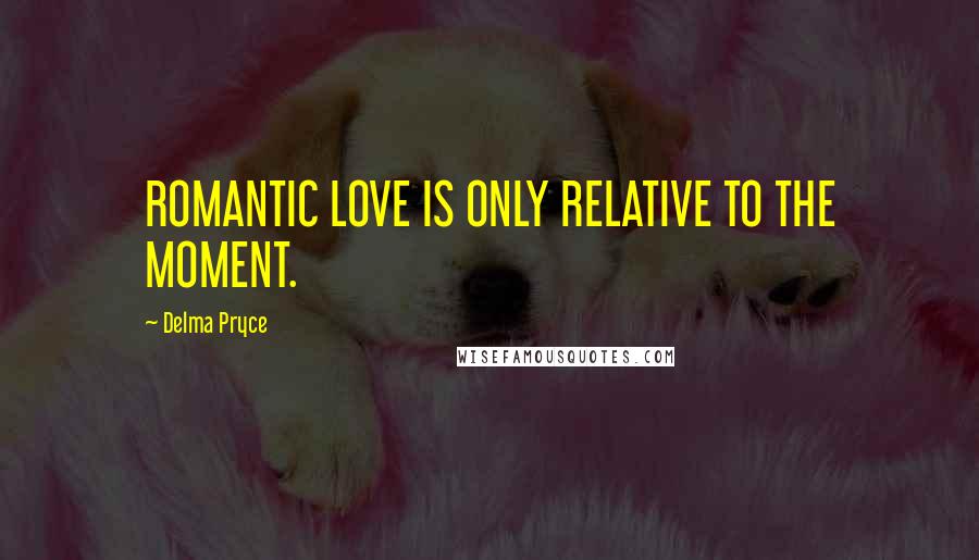 Delma Pryce Quotes: ROMANTIC LOVE IS ONLY RELATIVE TO THE MOMENT.