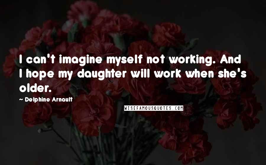 Delphine Arnault Quotes: I can't imagine myself not working. And I hope my daughter will work when she's older.