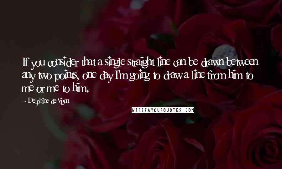 Delphine De Vigan Quotes: If you consider that a single straight line can be drawn between any two points, one day I'm going to draw a line from him to me or me to him.