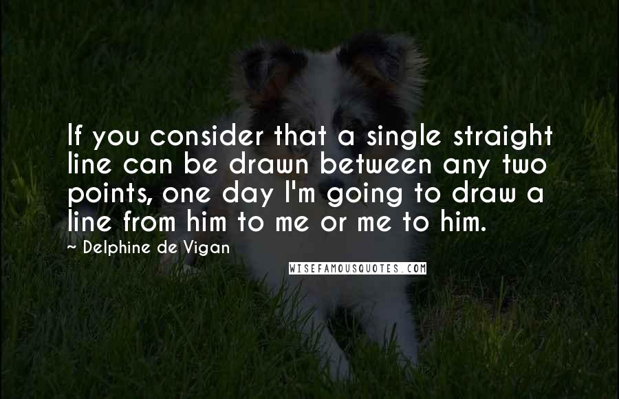 Delphine De Vigan Quotes: If you consider that a single straight line can be drawn between any two points, one day I'm going to draw a line from him to me or me to him.