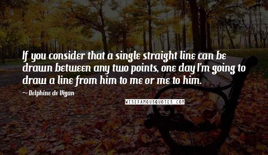 Delphine De Vigan Quotes: If you consider that a single straight line can be drawn between any two points, one day I'm going to draw a line from him to me or me to him.