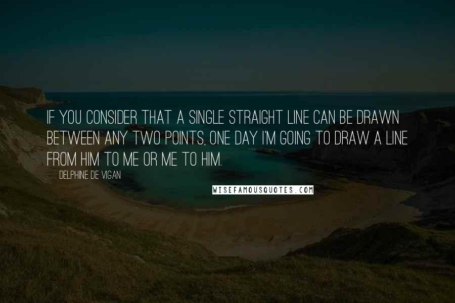 Delphine De Vigan Quotes: If you consider that a single straight line can be drawn between any two points, one day I'm going to draw a line from him to me or me to him.