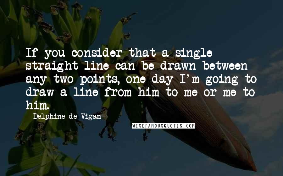 Delphine De Vigan Quotes: If you consider that a single straight line can be drawn between any two points, one day I'm going to draw a line from him to me or me to him.