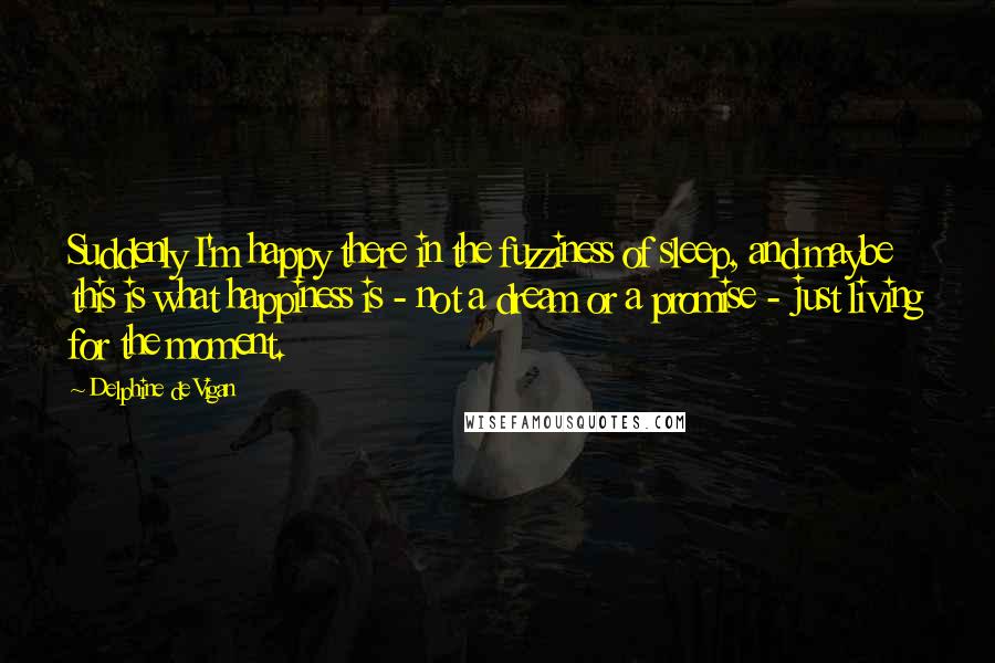 Delphine De Vigan Quotes: Suddenly I'm happy there in the fuzziness of sleep, and maybe this is what happiness is - not a dream or a promise - just living for the moment.