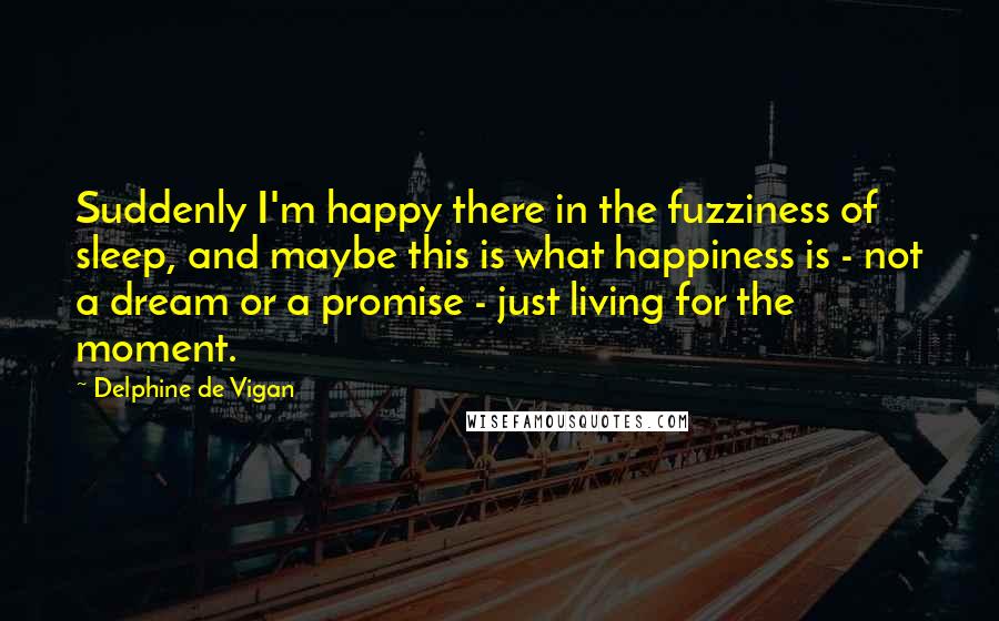 Delphine De Vigan Quotes: Suddenly I'm happy there in the fuzziness of sleep, and maybe this is what happiness is - not a dream or a promise - just living for the moment.
