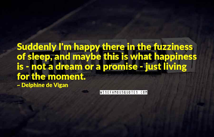Delphine De Vigan Quotes: Suddenly I'm happy there in the fuzziness of sleep, and maybe this is what happiness is - not a dream or a promise - just living for the moment.