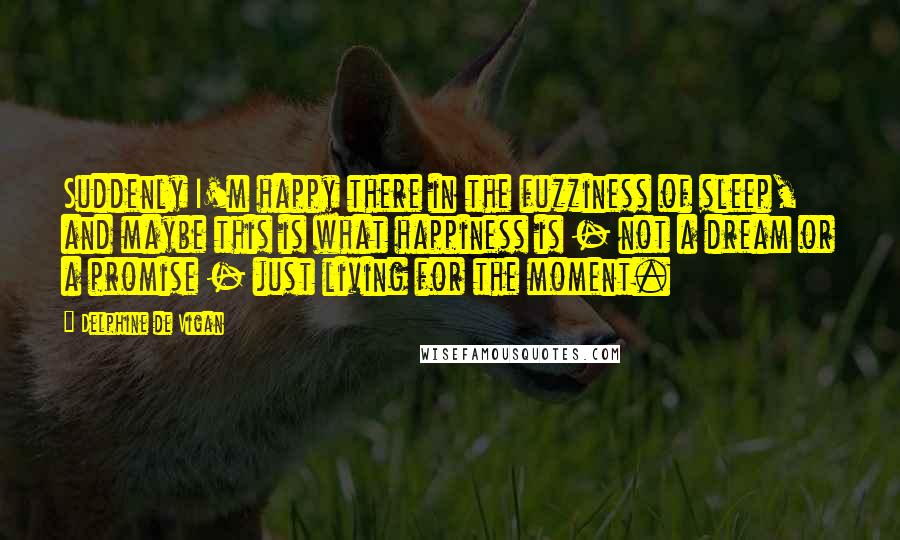 Delphine De Vigan Quotes: Suddenly I'm happy there in the fuzziness of sleep, and maybe this is what happiness is - not a dream or a promise - just living for the moment.