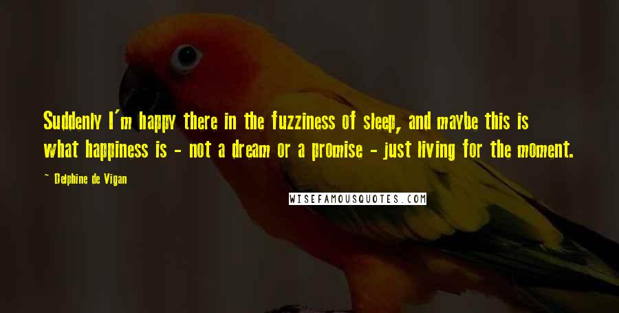 Delphine De Vigan Quotes: Suddenly I'm happy there in the fuzziness of sleep, and maybe this is what happiness is - not a dream or a promise - just living for the moment.
