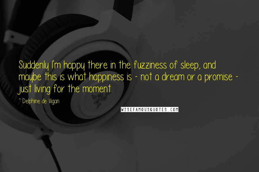 Delphine De Vigan Quotes: Suddenly I'm happy there in the fuzziness of sleep, and maybe this is what happiness is - not a dream or a promise - just living for the moment.