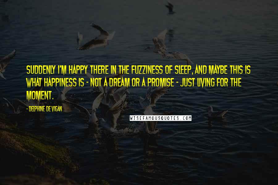 Delphine De Vigan Quotes: Suddenly I'm happy there in the fuzziness of sleep, and maybe this is what happiness is - not a dream or a promise - just living for the moment.