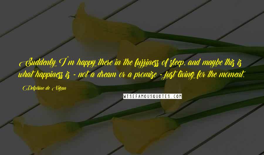 Delphine De Vigan Quotes: Suddenly I'm happy there in the fuzziness of sleep, and maybe this is what happiness is - not a dream or a promise - just living for the moment.
