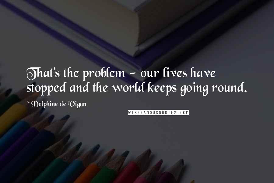 Delphine De Vigan Quotes: That's the problem - our lives have stopped and the world keeps going round.