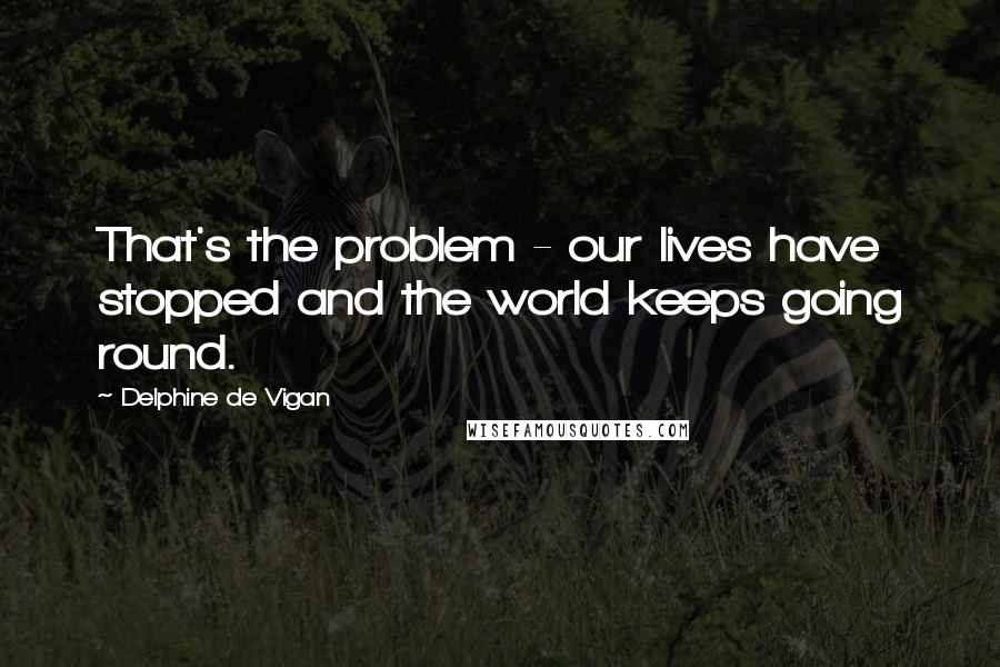 Delphine De Vigan Quotes: That's the problem - our lives have stopped and the world keeps going round.