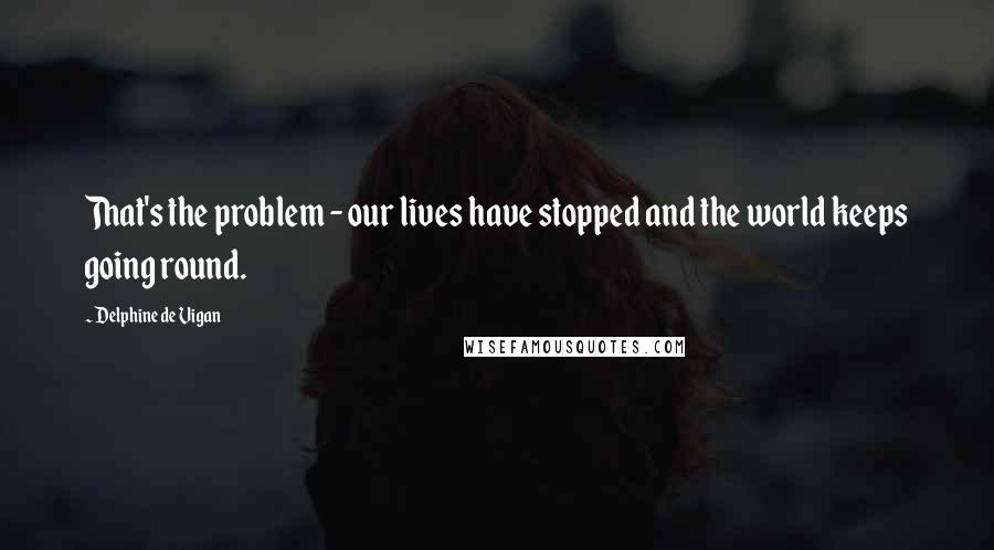 Delphine De Vigan Quotes: That's the problem - our lives have stopped and the world keeps going round.