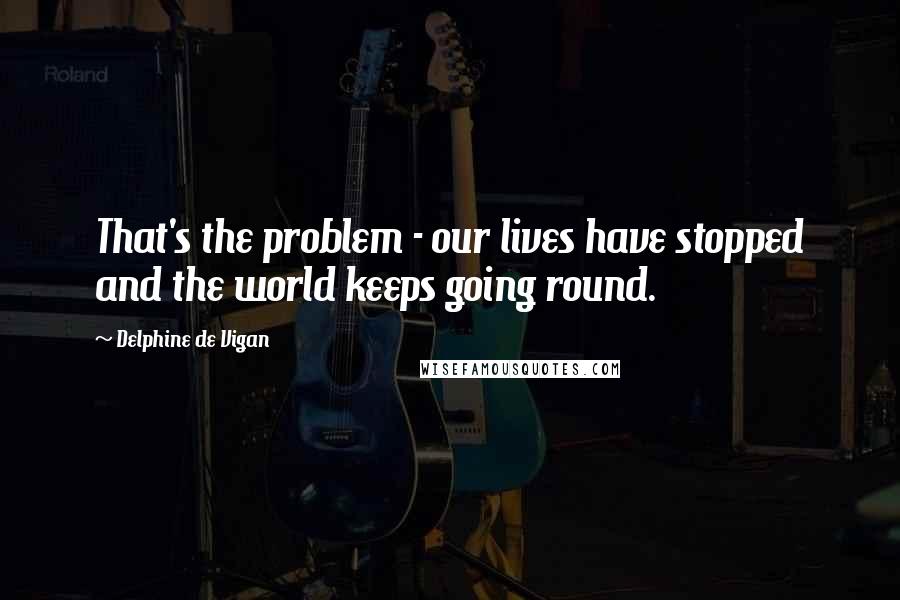 Delphine De Vigan Quotes: That's the problem - our lives have stopped and the world keeps going round.