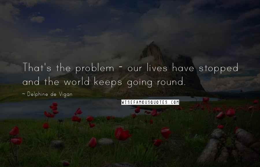 Delphine De Vigan Quotes: That's the problem - our lives have stopped and the world keeps going round.