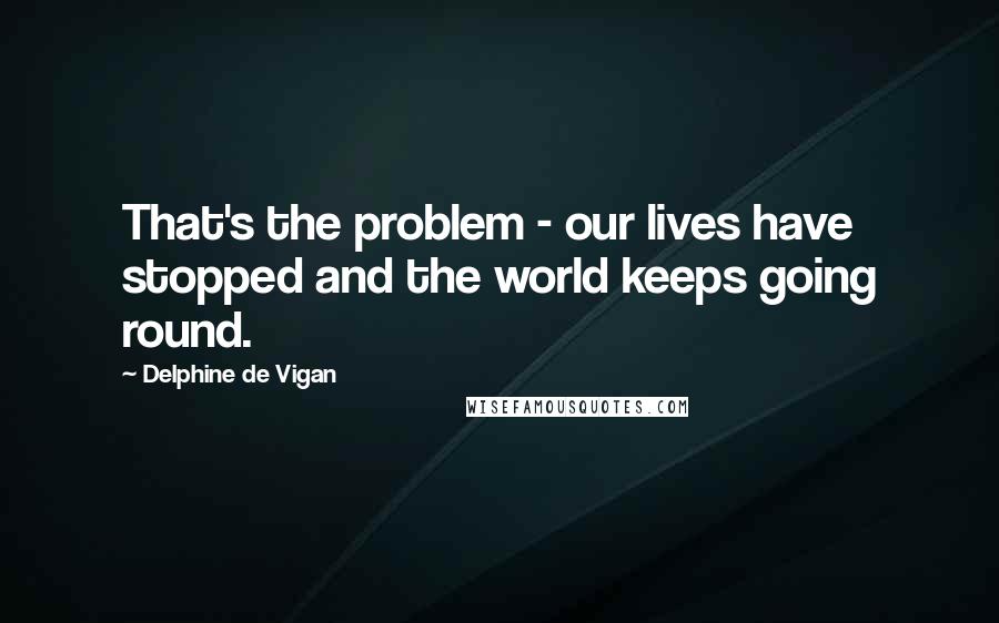 Delphine De Vigan Quotes: That's the problem - our lives have stopped and the world keeps going round.