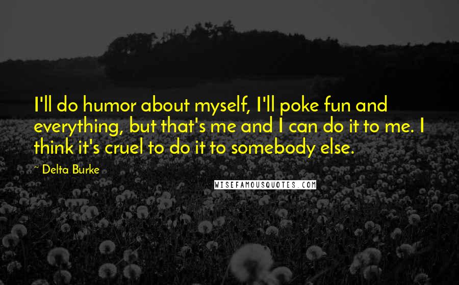 Delta Burke Quotes: I'll do humor about myself, I'll poke fun and everything, but that's me and I can do it to me. I think it's cruel to do it to somebody else.