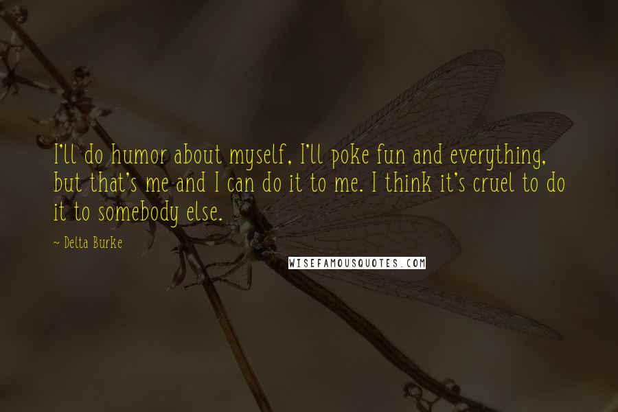 Delta Burke Quotes: I'll do humor about myself, I'll poke fun and everything, but that's me and I can do it to me. I think it's cruel to do it to somebody else.