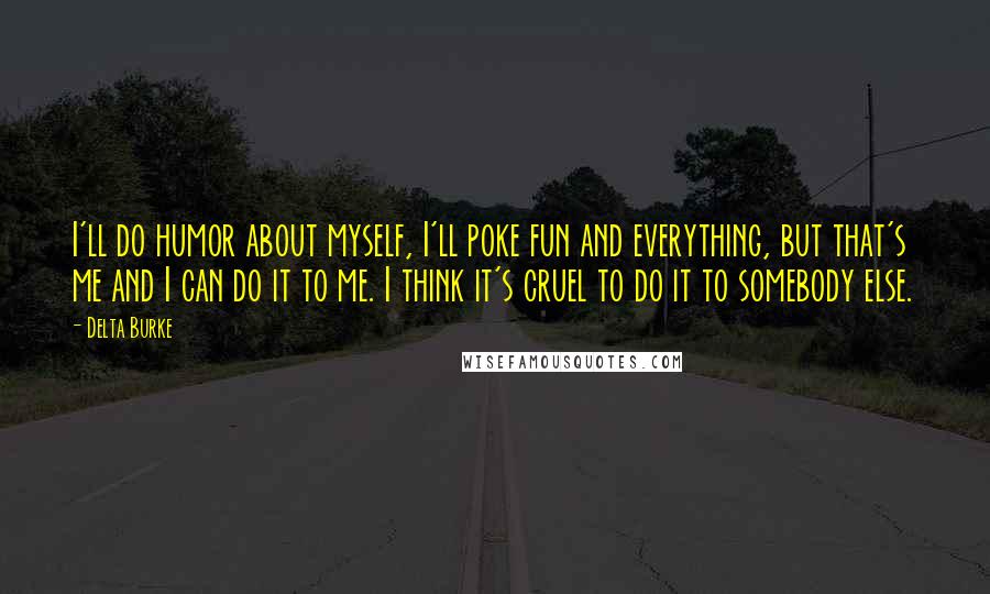 Delta Burke Quotes: I'll do humor about myself, I'll poke fun and everything, but that's me and I can do it to me. I think it's cruel to do it to somebody else.