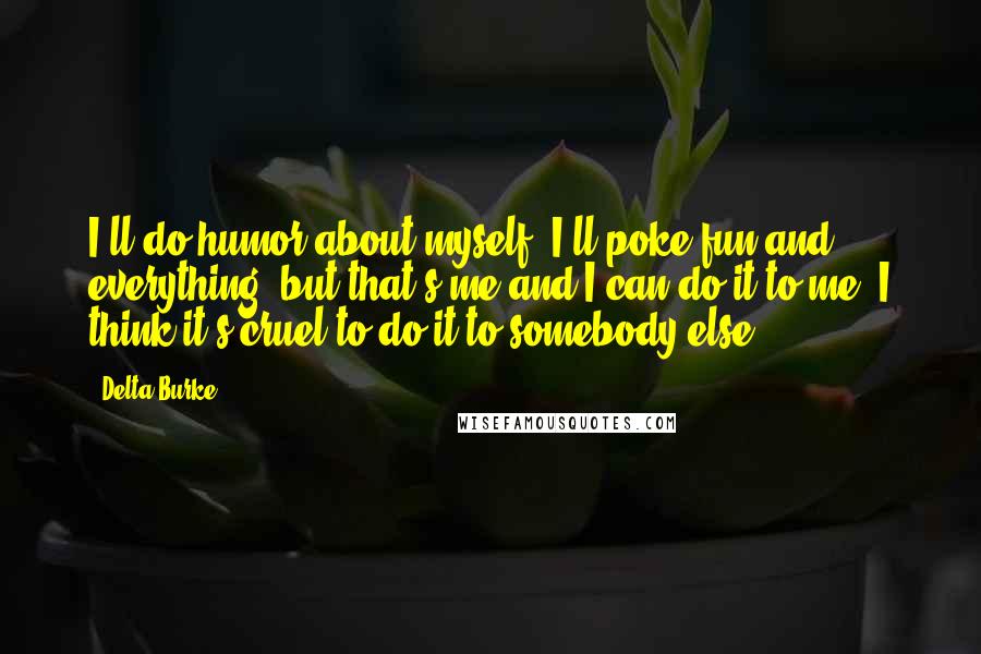 Delta Burke Quotes: I'll do humor about myself, I'll poke fun and everything, but that's me and I can do it to me. I think it's cruel to do it to somebody else.