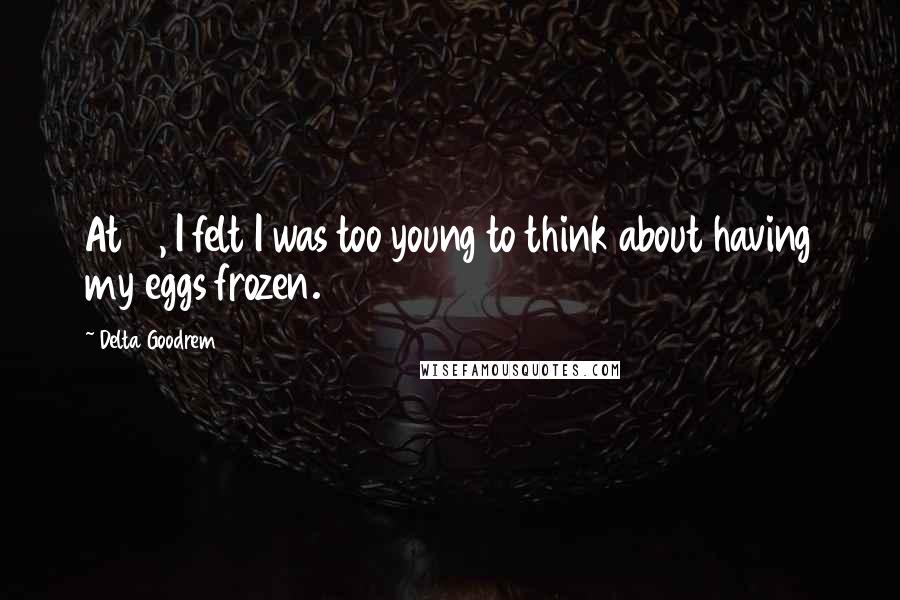 Delta Goodrem Quotes: At 18, I felt I was too young to think about having my eggs frozen.
