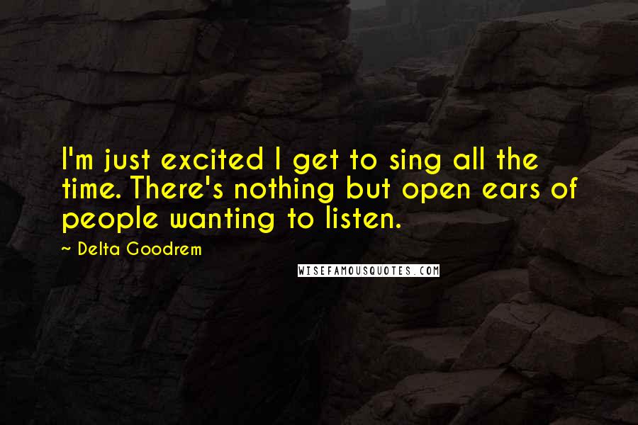 Delta Goodrem Quotes: I'm just excited I get to sing all the time. There's nothing but open ears of people wanting to listen.