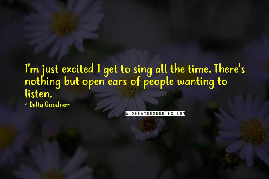 Delta Goodrem Quotes: I'm just excited I get to sing all the time. There's nothing but open ears of people wanting to listen.