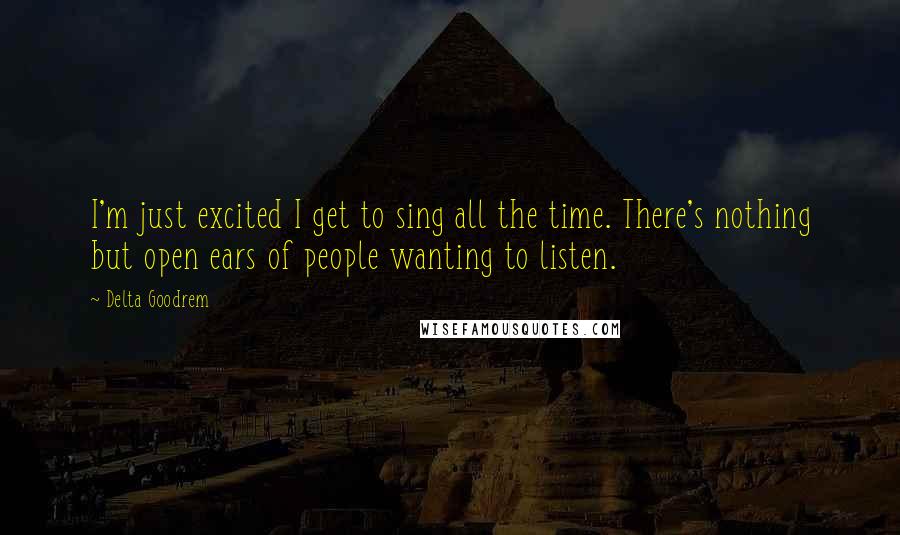 Delta Goodrem Quotes: I'm just excited I get to sing all the time. There's nothing but open ears of people wanting to listen.