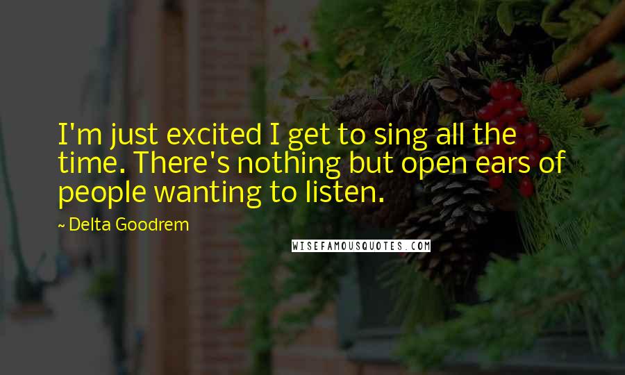 Delta Goodrem Quotes: I'm just excited I get to sing all the time. There's nothing but open ears of people wanting to listen.