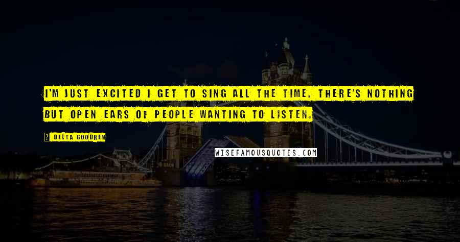 Delta Goodrem Quotes: I'm just excited I get to sing all the time. There's nothing but open ears of people wanting to listen.