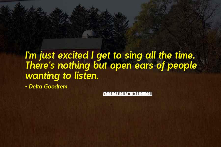 Delta Goodrem Quotes: I'm just excited I get to sing all the time. There's nothing but open ears of people wanting to listen.