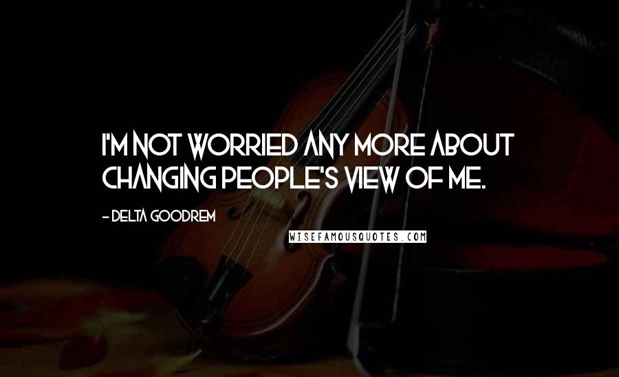 Delta Goodrem Quotes: I'm not worried any more about changing people's view of me.