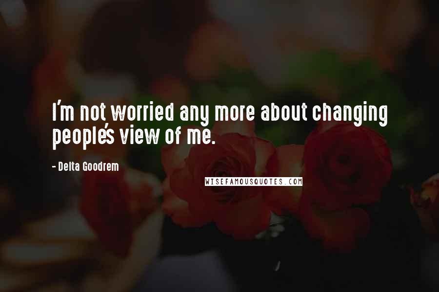 Delta Goodrem Quotes: I'm not worried any more about changing people's view of me.