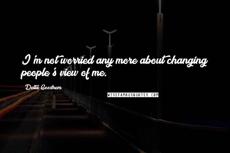 Delta Goodrem Quotes: I'm not worried any more about changing people's view of me.