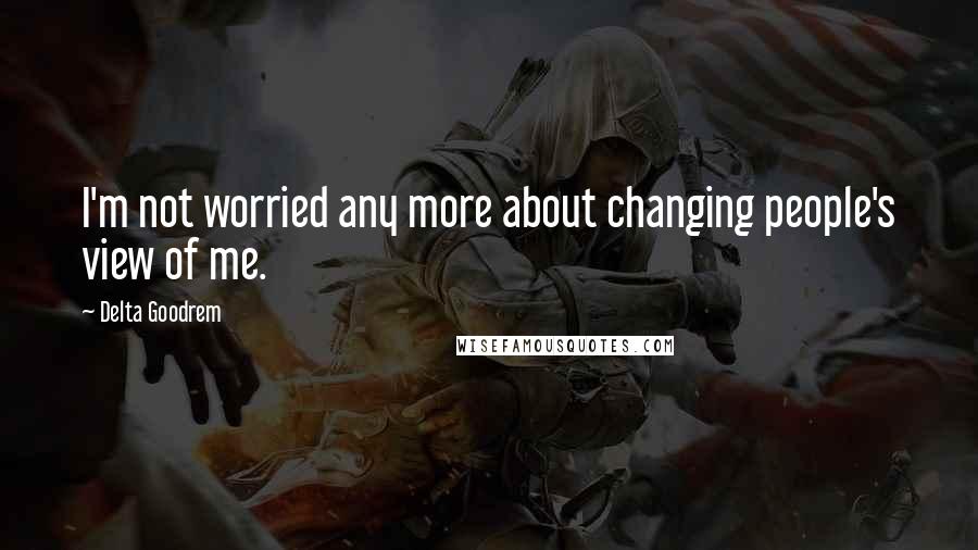 Delta Goodrem Quotes: I'm not worried any more about changing people's view of me.