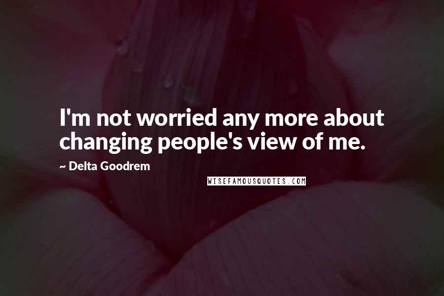 Delta Goodrem Quotes: I'm not worried any more about changing people's view of me.