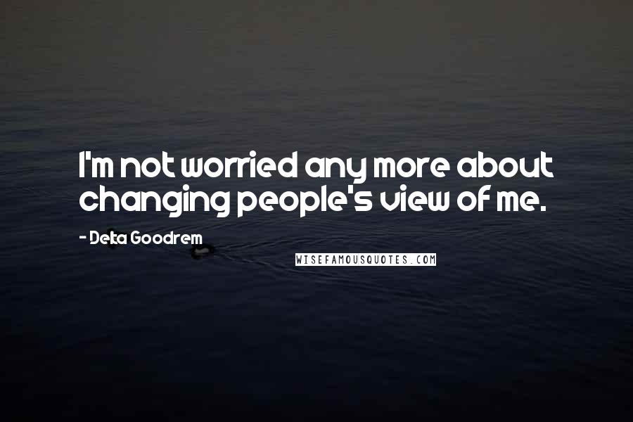 Delta Goodrem Quotes: I'm not worried any more about changing people's view of me.