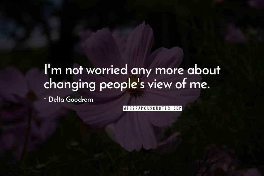 Delta Goodrem Quotes: I'm not worried any more about changing people's view of me.