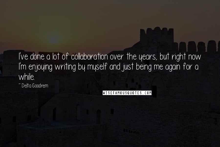 Delta Goodrem Quotes: I've done a lot of collaboration over the years, but right now I'm enjoying writing by myself and just being me again for a while.