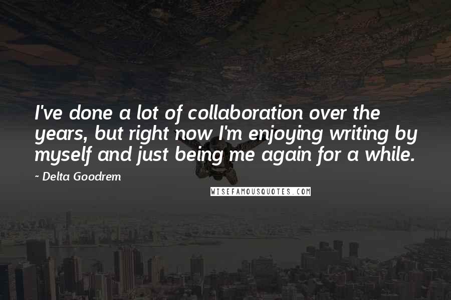 Delta Goodrem Quotes: I've done a lot of collaboration over the years, but right now I'm enjoying writing by myself and just being me again for a while.