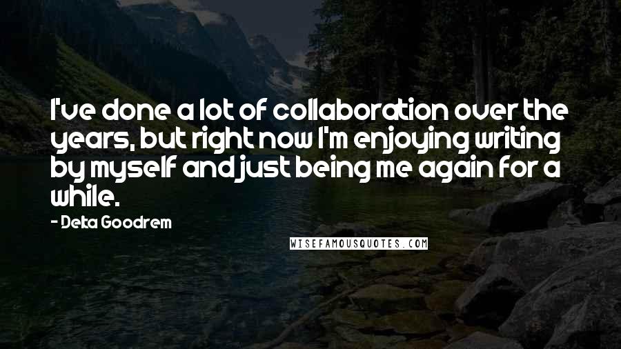 Delta Goodrem Quotes: I've done a lot of collaboration over the years, but right now I'm enjoying writing by myself and just being me again for a while.