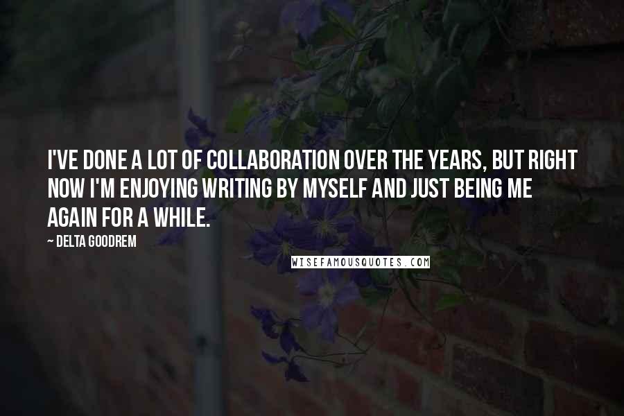 Delta Goodrem Quotes: I've done a lot of collaboration over the years, but right now I'm enjoying writing by myself and just being me again for a while.