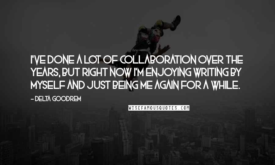 Delta Goodrem Quotes: I've done a lot of collaboration over the years, but right now I'm enjoying writing by myself and just being me again for a while.