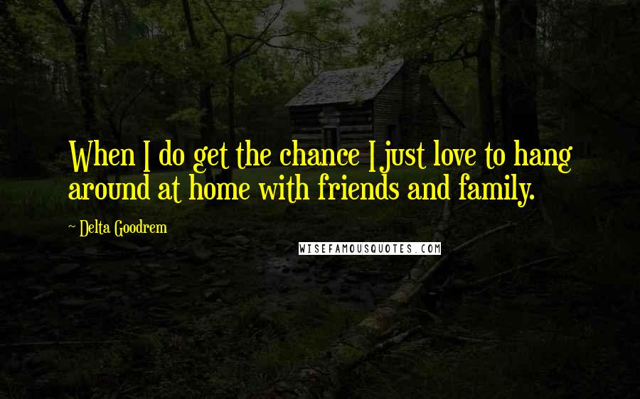 Delta Goodrem Quotes: When I do get the chance I just love to hang around at home with friends and family.