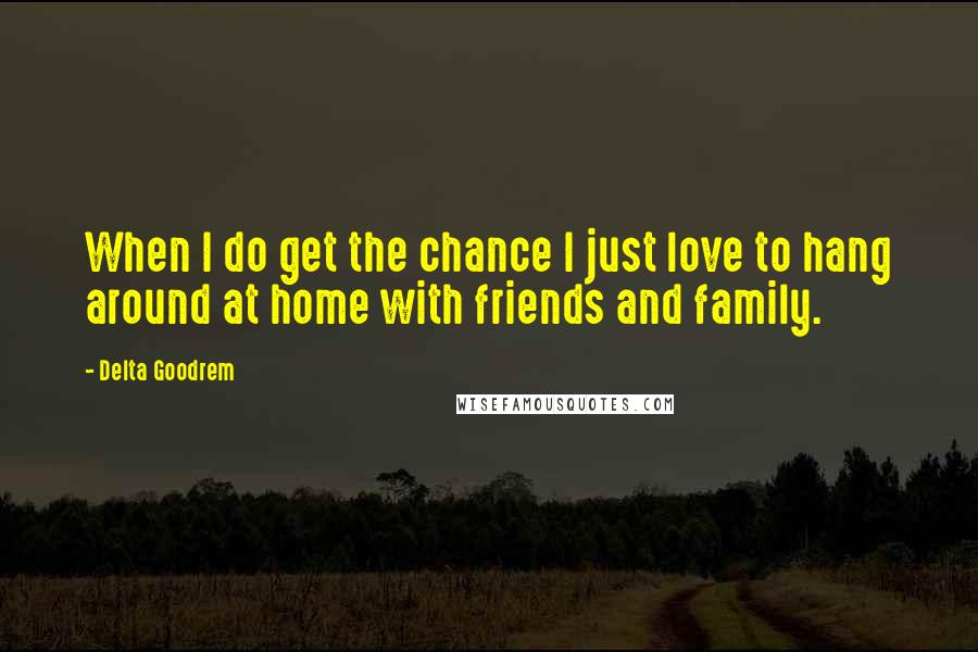 Delta Goodrem Quotes: When I do get the chance I just love to hang around at home with friends and family.